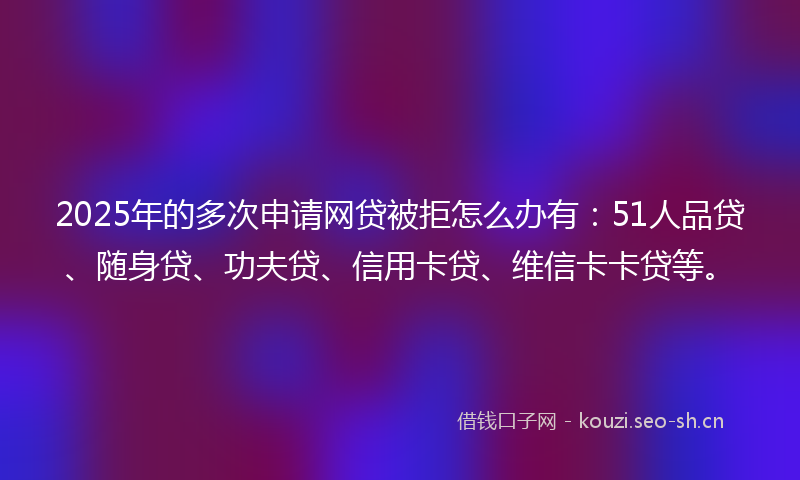 2025年的多次申请网贷被拒怎么办有：51人品贷、随身贷、功夫贷、信用卡贷、维信卡卡贷等。