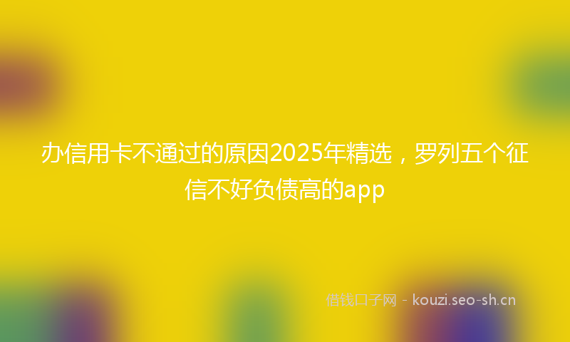 办信用卡不通过的原因2025年精选,罗列五个征信不好负债高的app