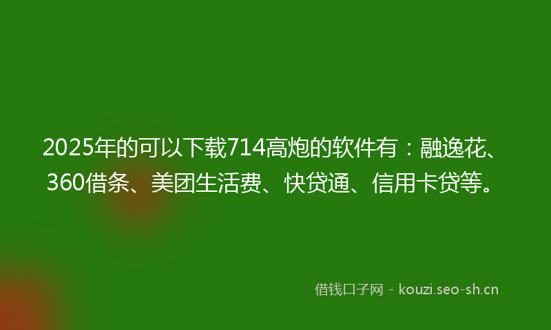 2025年的可以下载714高炮的软件有:融逸花、360借条、美团生活费、快贷通、信用卡贷等。