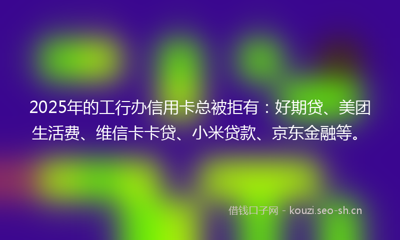 2025年的工行办信用卡总被拒有:好期贷、美团生活费、维信卡卡贷、小米贷款、京东金融等。
