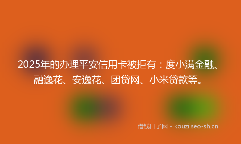 2025年的办理平安信用卡被拒有：度小满金融、融逸花、安逸花、团贷网、小米贷款等。