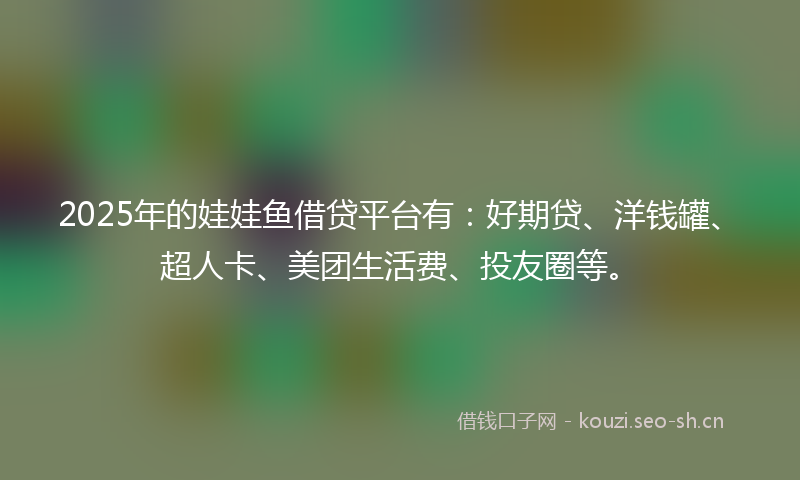 2025年的娃娃鱼借贷平台有：好期贷、洋钱罐、超人卡、美团生活费、投友圈等。