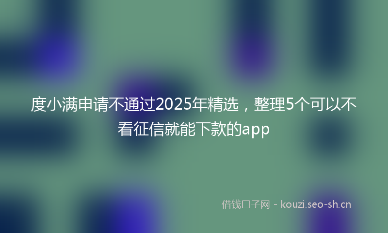 度小满申请不通过2025年精选，整理5个可以不看征信就能下款的app