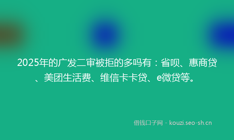 2025年的广发二审被拒的多吗有：省呗、惠商贷、美团生活费、维信卡卡贷、e微贷等。