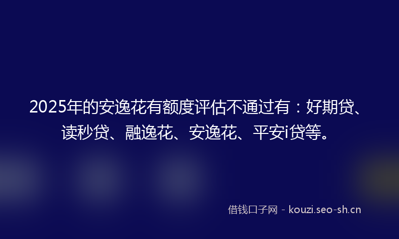 2025年的安逸花有额度评估不通过有：好期贷、读秒贷、融逸花、安逸花、平安i贷等。