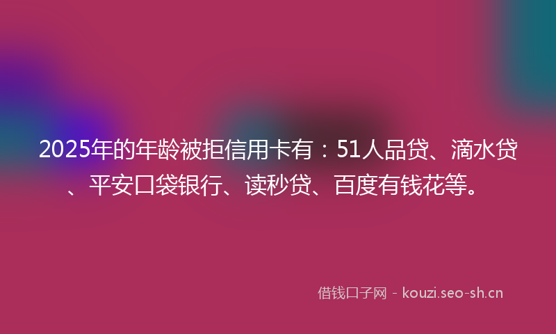 2025年的年龄被拒信用卡有：51人品贷、滴水贷、平安口袋银行、读秒贷、百度有钱花等。