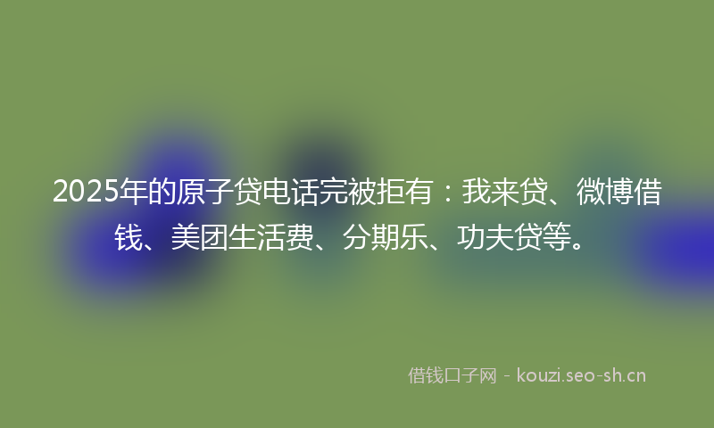 2025年的原子贷电话完被拒有：我来贷、微博借钱、美团生活费、分期乐、功夫贷等。