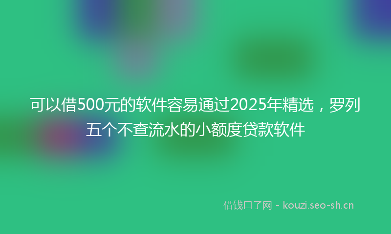 可以借500元的软件容易通过2025年精选,罗列五个不查流水的小额度贷款软件