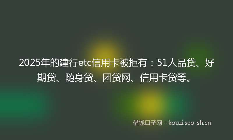 2025年的建行etc信用卡被拒有:51人品贷、好期贷、随身贷、团贷网、信用卡贷等。