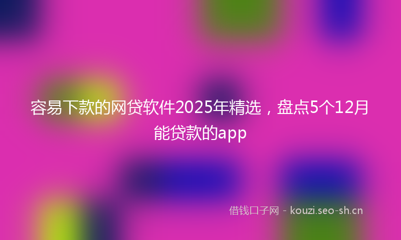 容易下款的网贷软件2025年精选，盘点5个12月能贷款的app
