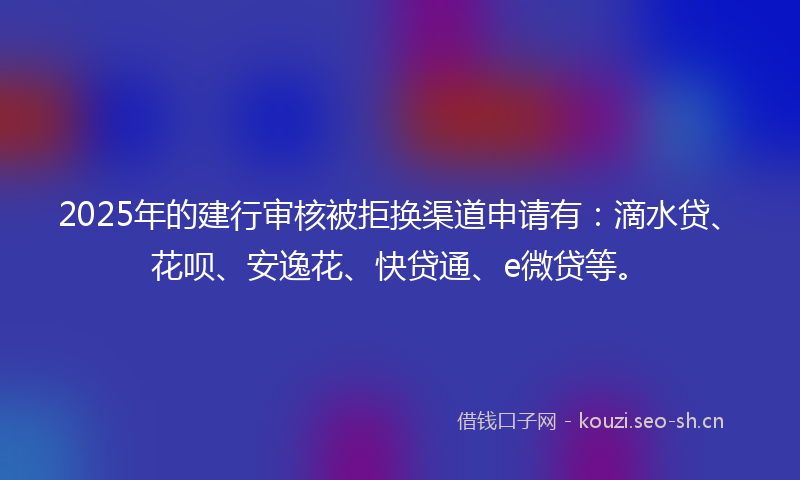 2025年的建行审核被拒换渠道申请有：滴水贷、花呗、安逸花、快贷通、e微贷等。