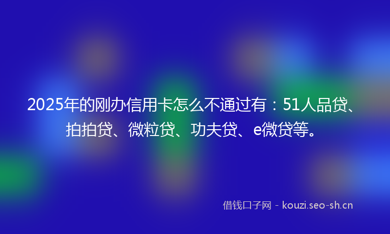 2025年的刚办信用卡怎么不通过有：51人品贷、拍拍贷、微粒贷、功夫贷、e微贷等。