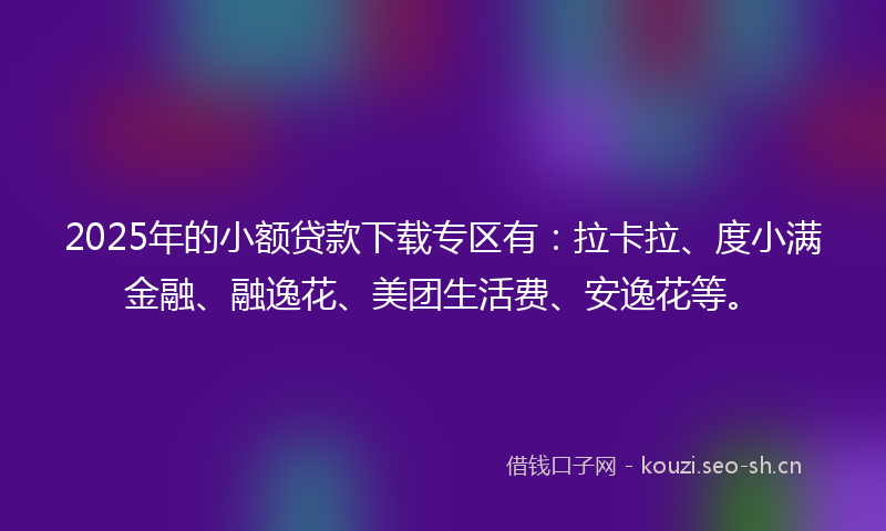 2025年的小额贷款下载专区有：拉卡拉、度小满金融、融逸花、美团生活费、安逸花等。
