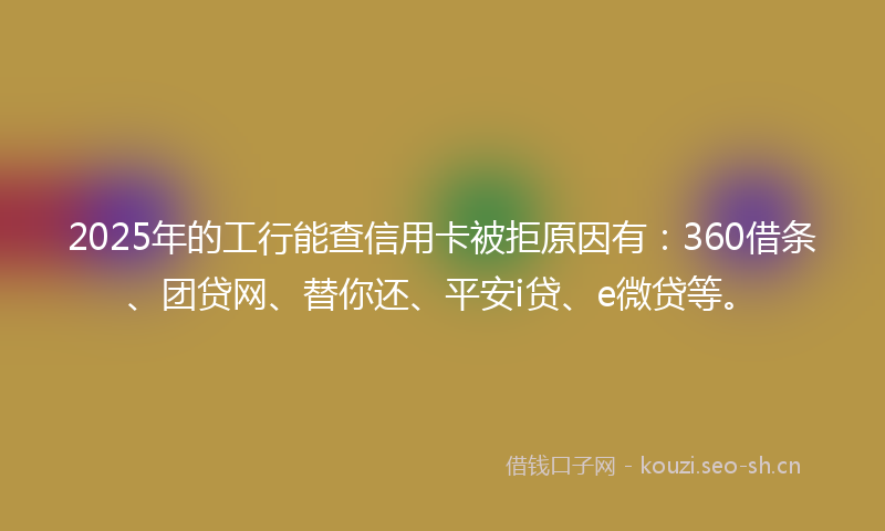 2025年的工行能查信用卡被拒原因有：360借条、团贷网、替你还、平安i贷、e微贷等。