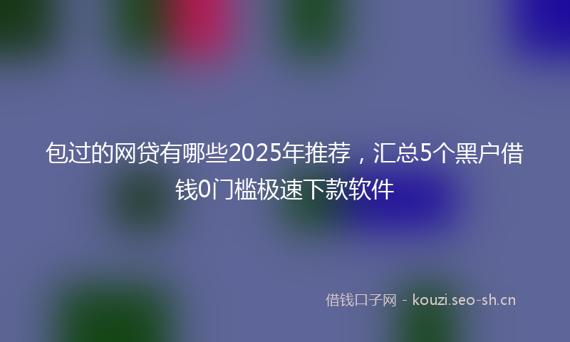 包过的网贷有哪些2025年推荐，汇总5个黑户借钱0门槛极速下款软件