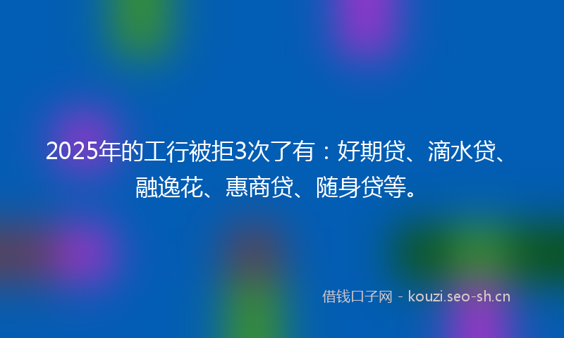 2025年的工行被拒3次了有：好期贷、滴水贷、融逸花、惠商贷、随身贷等。
