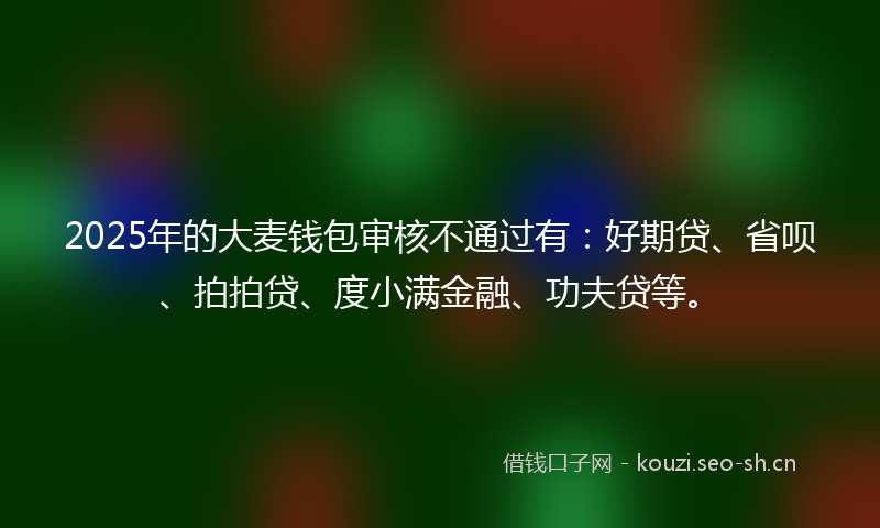 2025年的大麦钱包审核不通过有：好期贷、省呗、拍拍贷、度小满金融、功夫贷等。