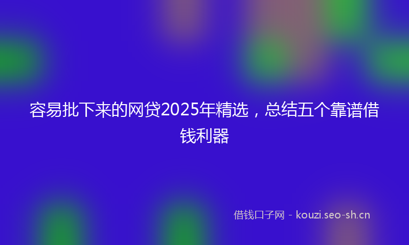 容易批下来的网贷2025年精选,总结五个靠谱借钱利器