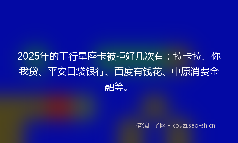 2025年的工行星座卡被拒好几次有：拉卡拉、你我贷、平安口袋银行、百度有钱花、中原消费金融等。