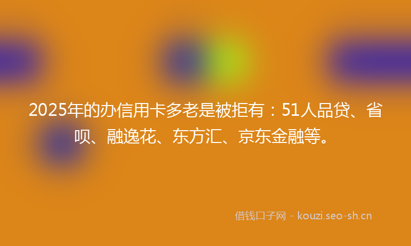 2025年的办信用卡多老是被拒有：51人品贷、省呗、融逸花、东方汇、京东金融等。