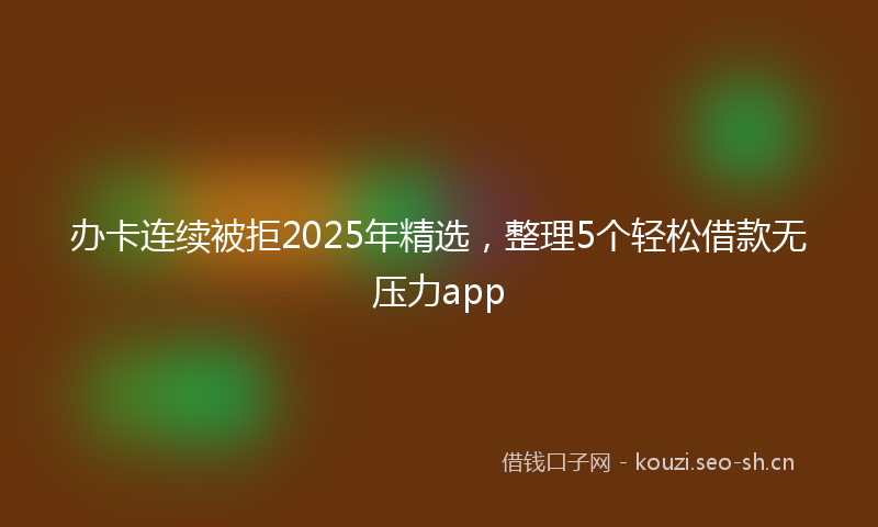 办卡连续被拒2025年精选，整理5个轻松借款无压力app