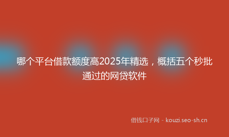 哪个平台借款额度高2025年精选，概括五个秒批通过的网贷软件