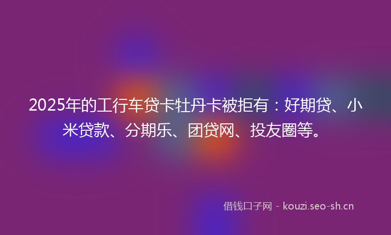 2025年的工行车贷卡牡丹卡被拒有：好期贷、小米贷款、分期乐、团贷网、投友圈等。