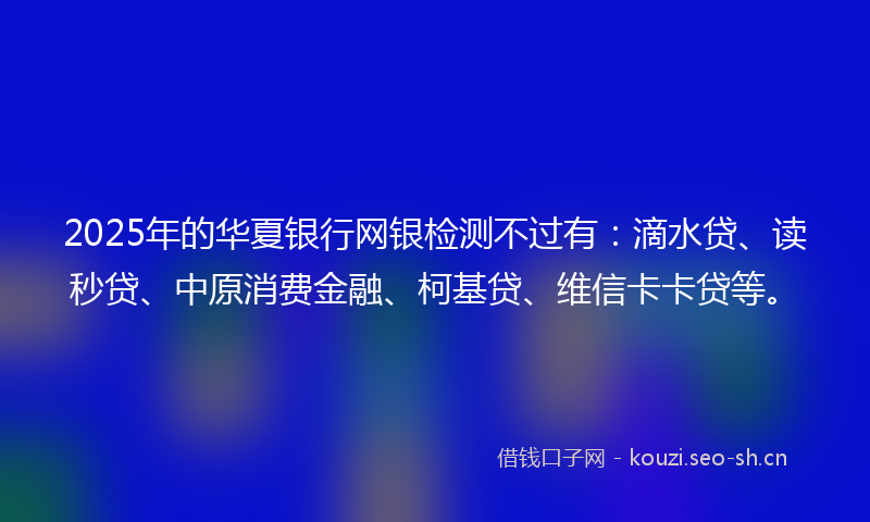 2025年的华夏银行网银检测不过有：滴水贷、读秒贷、中原消费金融、柯基贷、维信卡卡贷等。