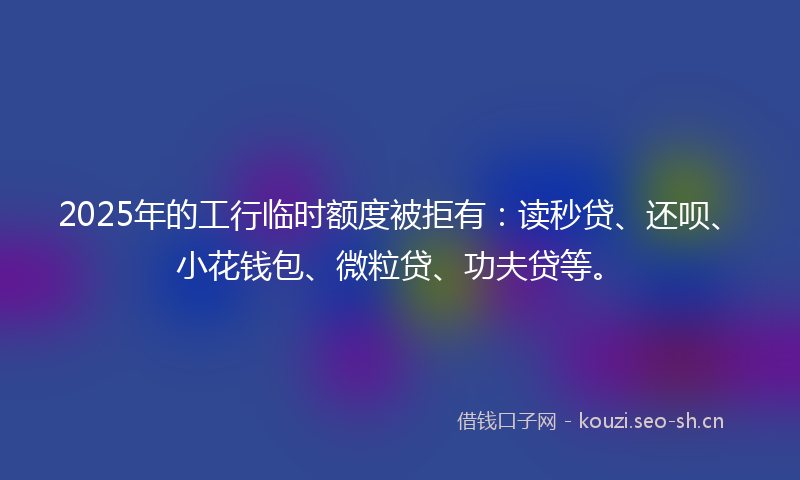 2025年的工行临时额度被拒有：读秒贷、还呗、小花钱包、微粒贷、功夫贷等。