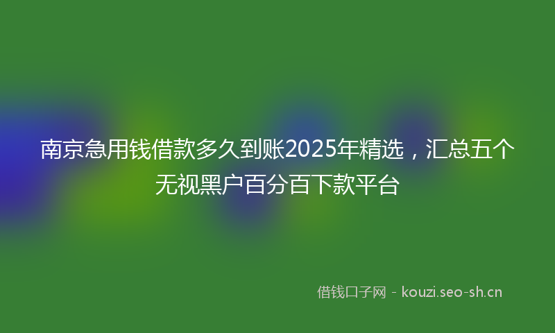 南京急用钱借款多久到账2025年精选，汇总五个无视黑户百分百下款平台