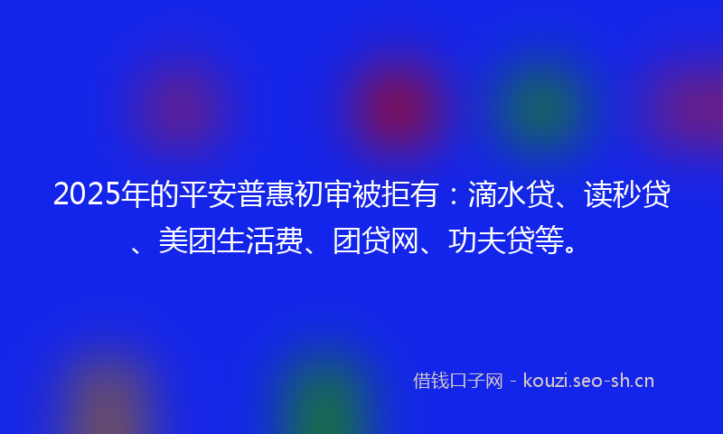 2025年的平安普惠初审被拒有：滴水贷、读秒贷、美团生活费、团贷网、功夫贷等。