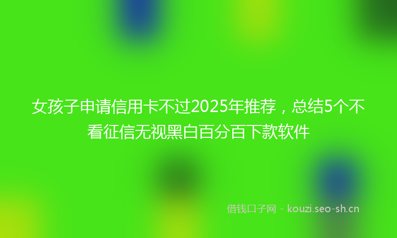 女孩子申请信用卡不过2025年推荐，总结5个不看征信无视黑白百分百下款软件
