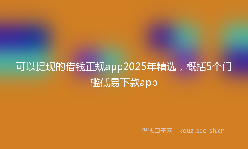 可以提现的借钱正规app2025年精选，概括5个门槛低易下款app