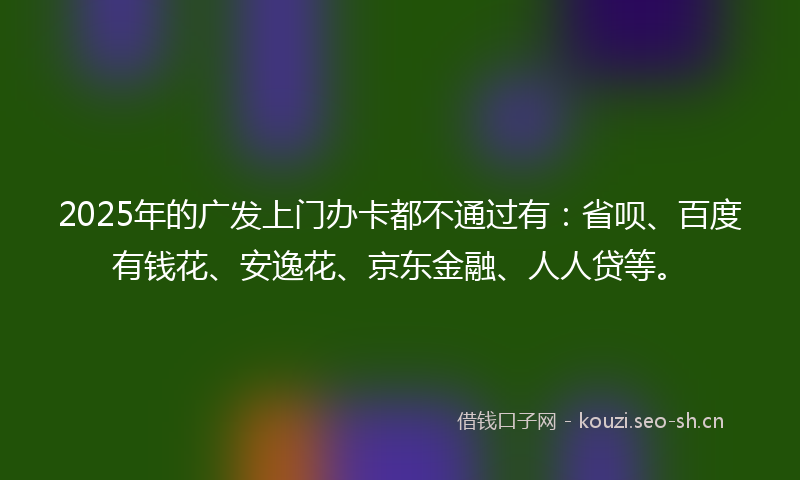 2025年的广发上门办卡都不通过有：省呗、百度有钱花、安逸花、京东金融、人人贷等。