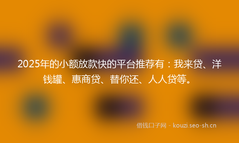 2025年的小额放款快的平台推荐有：我来贷、洋钱罐、惠商贷、替你还、人人贷等。