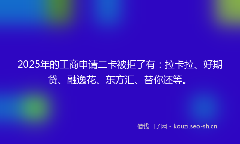 2025年的工商申请二卡被拒了有：拉卡拉、好期贷、融逸花、东方汇、替你还等。