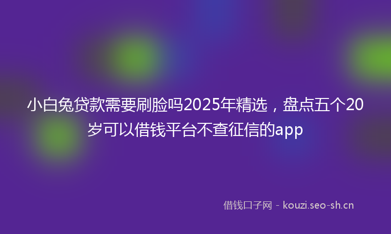 小白兔贷款需要刷脸吗2025年精选，盘点五个20岁可以借钱平台不查征信的app