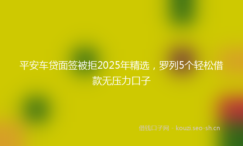 平安车贷面签被拒2025年精选，罗列5个轻松借款无压力口子