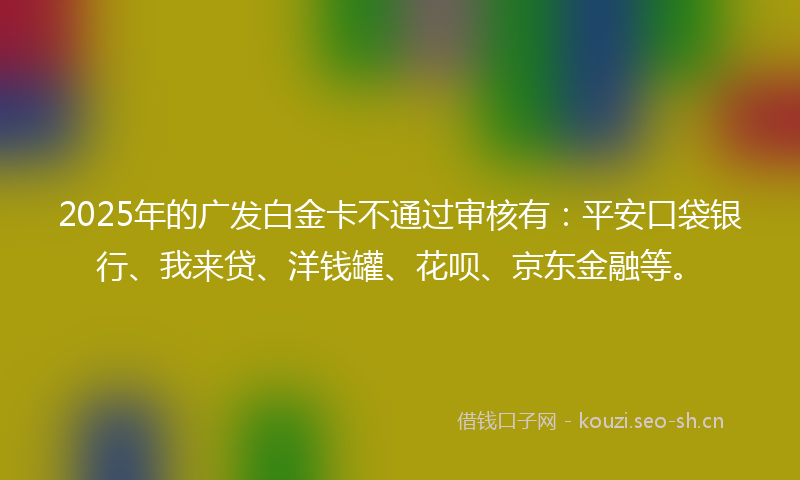 2025年的广发白金卡不通过审核有：平安口袋银行、我来贷、洋钱罐、花呗、京东金融等。