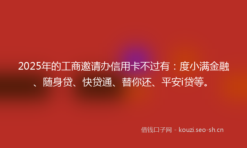 2025年的工商邀请办信用卡不过有：度小满金融、随身贷、快贷通、替你还、平安i贷等。
