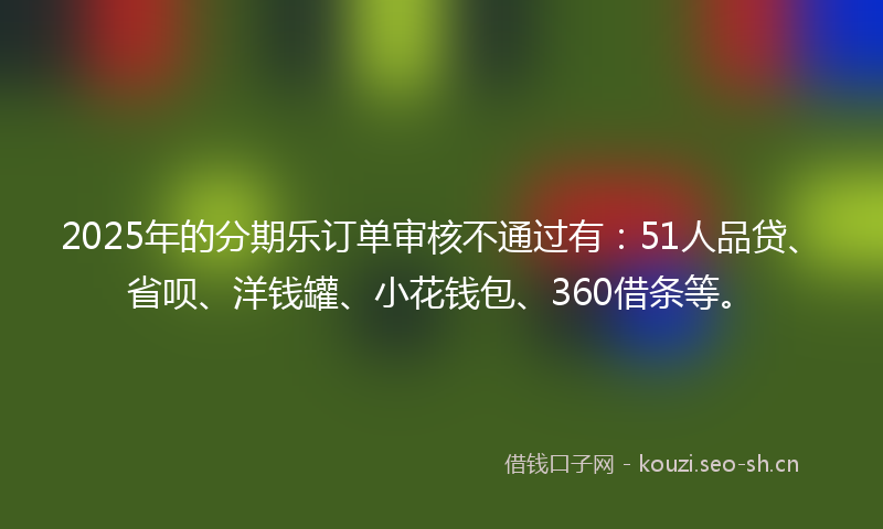 2025年的分期乐订单审核不通过有：51人品贷、省呗、洋钱罐、小花钱包、360借条等。