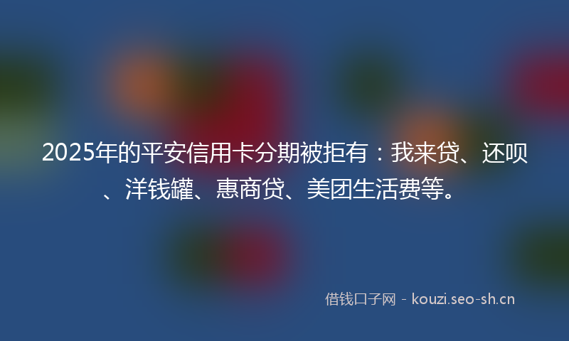 2025年的平安信用卡分期被拒有：我来贷、还呗、洋钱罐、惠商贷、美团生活费等。