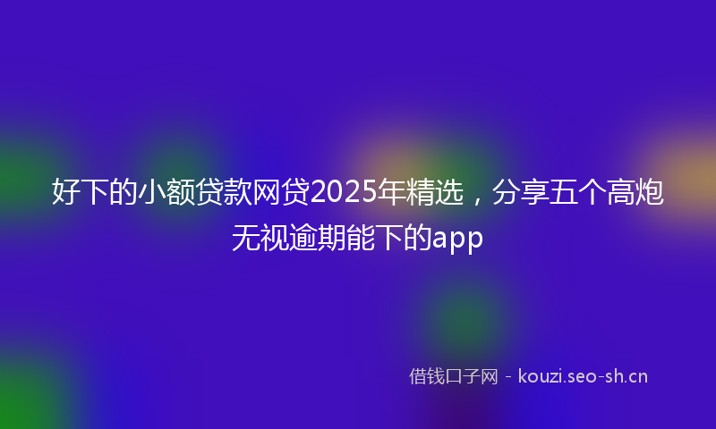 好下的小额贷款网贷2025年精选，分享五个高炮无视逾期能下的app