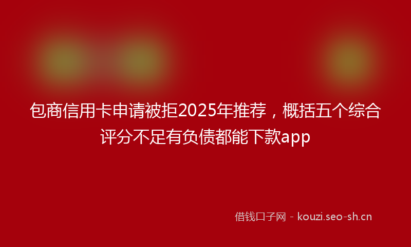 包商信用卡申请被拒2025年推荐，概括五个综合评分不足有负债都能下款app