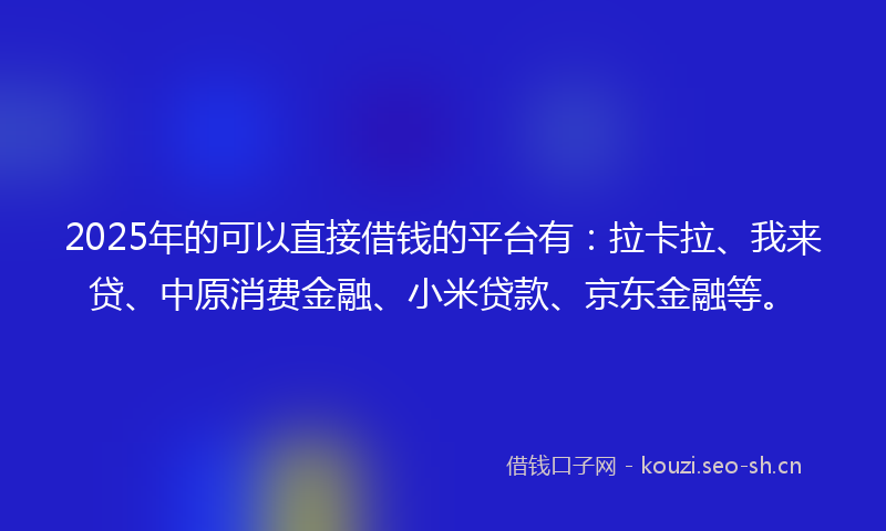 2025年的可以直接借钱的平台有：拉卡拉、我来贷、中原消费金融、小米贷款、京东金融等。