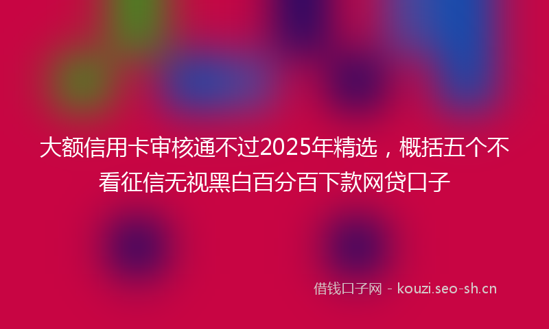 大额信用卡审核通不过2025年精选,概括五个不看征信无视黑白百分百下款网贷口子