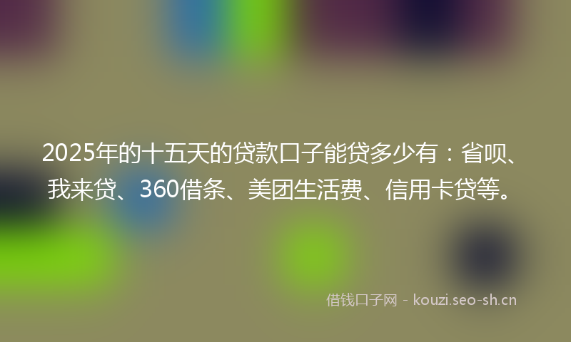 2025年的十五天的贷款口子能贷多少有：省呗、我来贷、360借条、美团生活费、信用卡贷等。