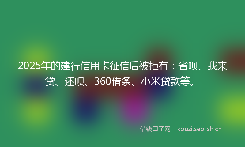 2025年的建行信用卡征信后被拒有：省呗、我来贷、还呗、360借条、小米贷款等。
