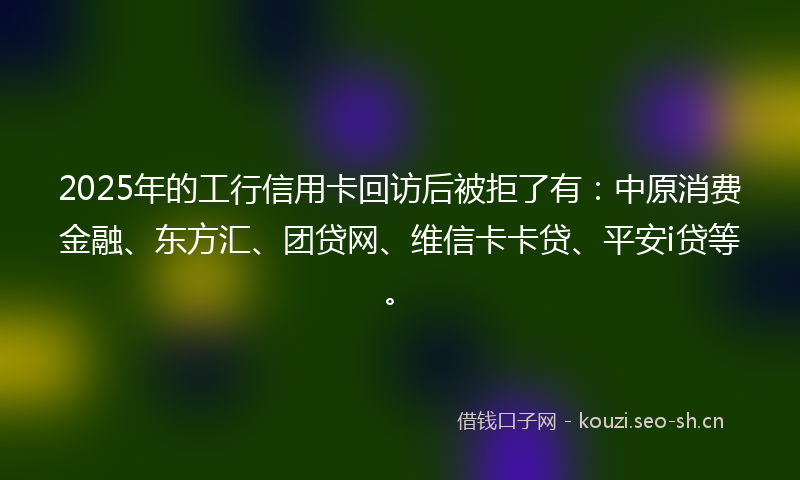 2025年的工行信用卡回访后被拒了有:中原消费金融、东方汇、团贷网、维信卡卡贷、平安i贷等。