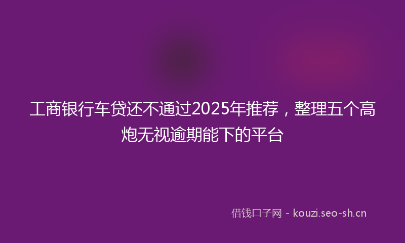 工商银行车贷还不通过2025年推荐,整理五个高炮无视逾期能下的平台
